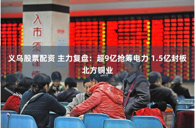 义乌股票配资 主力复盘：超9亿抢筹电力 1.5亿封板北方铜业