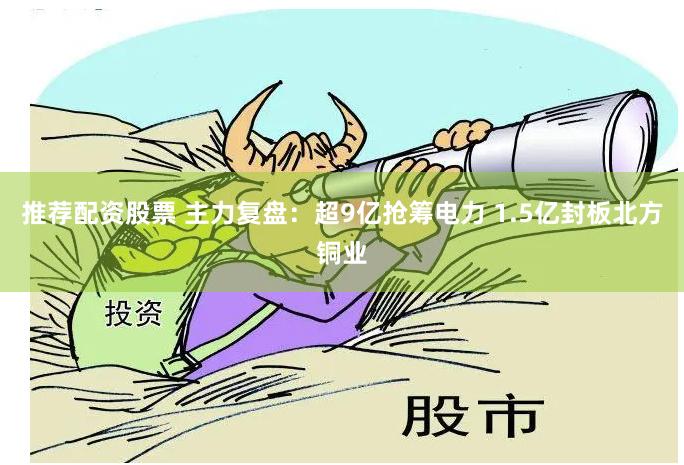 推荐配资股票 主力复盘：超9亿抢筹电力 1.5亿封板北方铜业