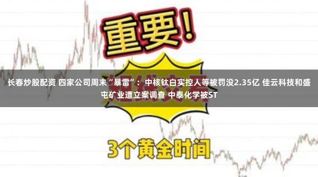 长春炒股配资 四家公司周末“暴雷”：中核钛白实控人等被罚没2.35亿 佳云科技和盛屯矿业遭立案调查 中泰化学被ST