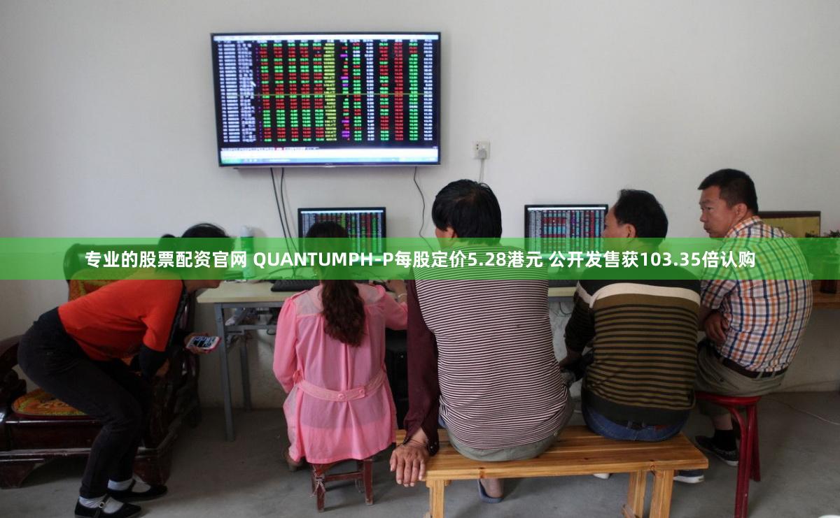 专业的股票配资官网 QUANTUMPH-P每股定价5.28港元 公开发售获103.35倍认购