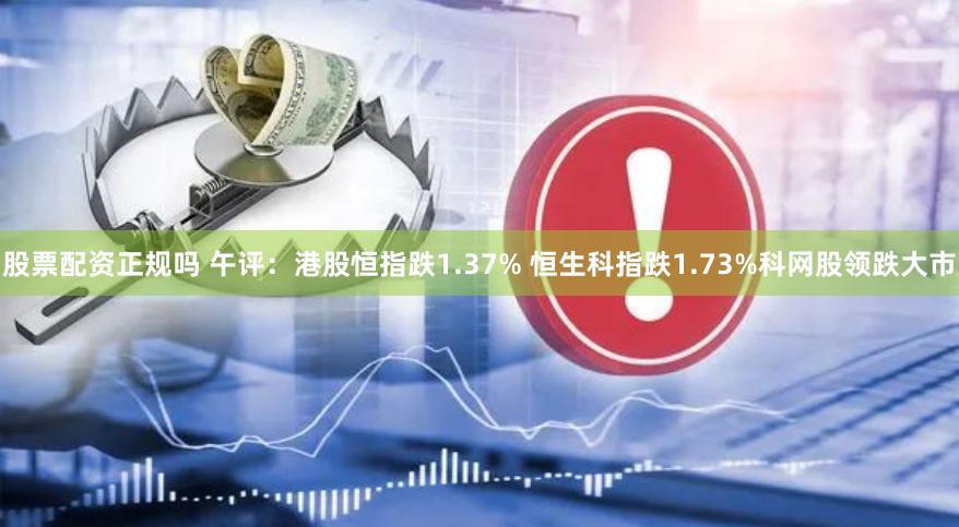 股票配资正规吗 午评：港股恒指跌1.37% 恒生科指跌1.73%科网股领跌大市