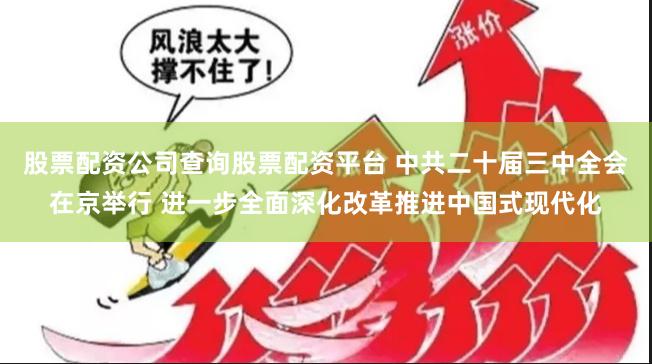 股票配资公司查询股票配资平台 中共二十届三中全会在京举行 进一步全面深化改革推进中国式现代化