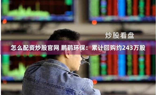 怎么配资炒股官网 鹏鹞环保：累计回购约243万股