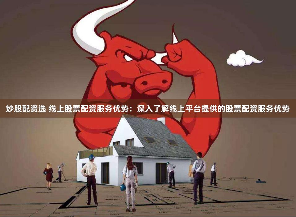 炒股配资选 线上股票配资服务优势：深入了解线上平台提供的股票配资服务优势