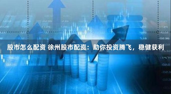 股市怎么配资 徐州股市配资：助你投资腾飞，稳健获利