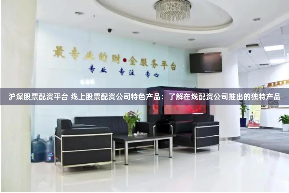 沪深股票配资平台 线上股票配资公司特色产品：了解在线配资公司推出的独特产品