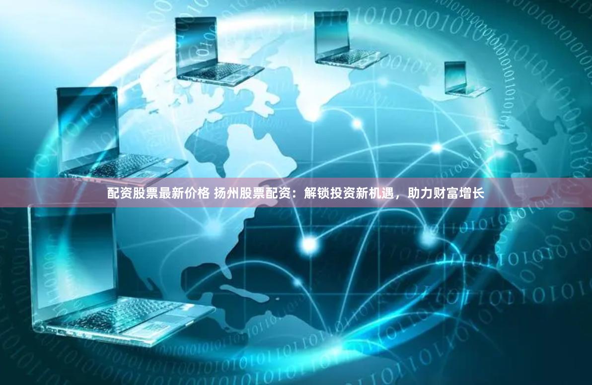 配资股票最新价格 扬州股票配资：解锁投资新机遇，助力财富增长