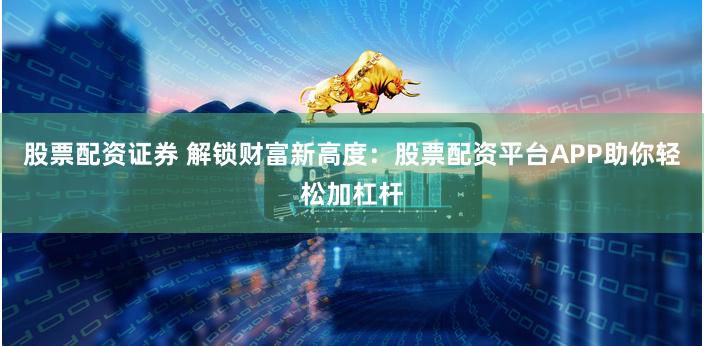 股票配资证券 解锁财富新高度：股票配资平台APP助你轻松加杠杆