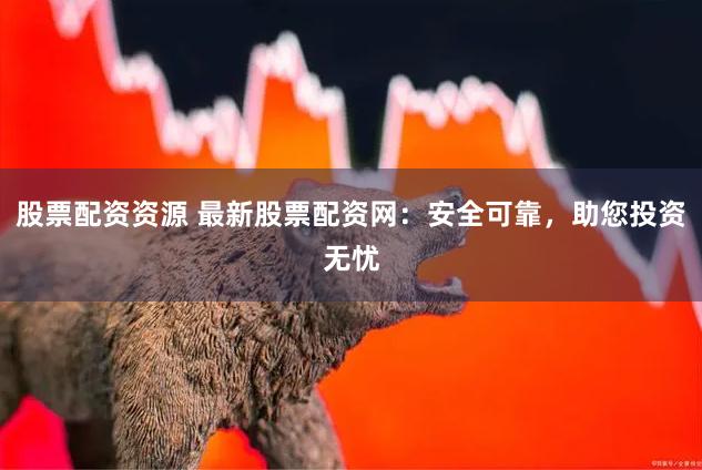 股票配资资源 最新股票配资网：安全可靠，助您投资无忧